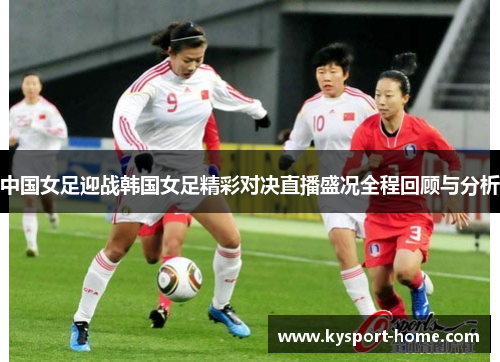 中国女足迎战韩国女足精彩对决直播盛况全程回顾与分析